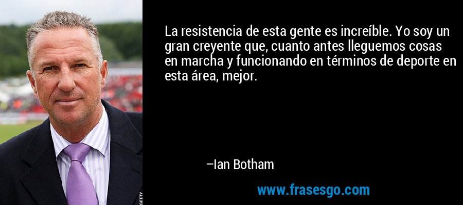 La resistencia de esta gente es increíble. Yo soy un gran creyente que, cuanto antes lleguemos cosas en marcha y funcionando en términos de deporte en esta área, mejor. – Ian Botham