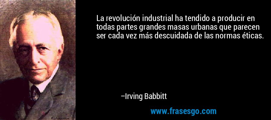 La revolución industrial ha tendido a producir en todas partes grandes masas urbanas que parecen ser cada vez más descuidada de las normas éticas. – Irving Babbitt
