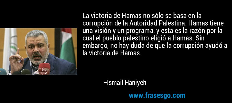 La victoria de Hamas no sólo se basa en la corrupción de la Autoridad Palestina. Hamas tiene una visión y un programa, y ​​esta es la razón por la cual el pueblo palestino eligió a Hamas. Sin embargo, no hay duda de que la corrupción ayudó a la victoria de Hamas. – Ismail Haniyeh