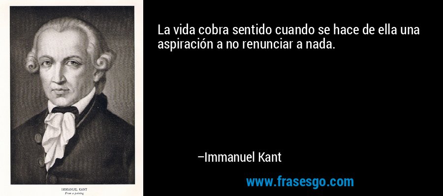 La vida cobra sentido cuando se hace de ella una aspiración a no renunciar a nada. – Immanuel Kant