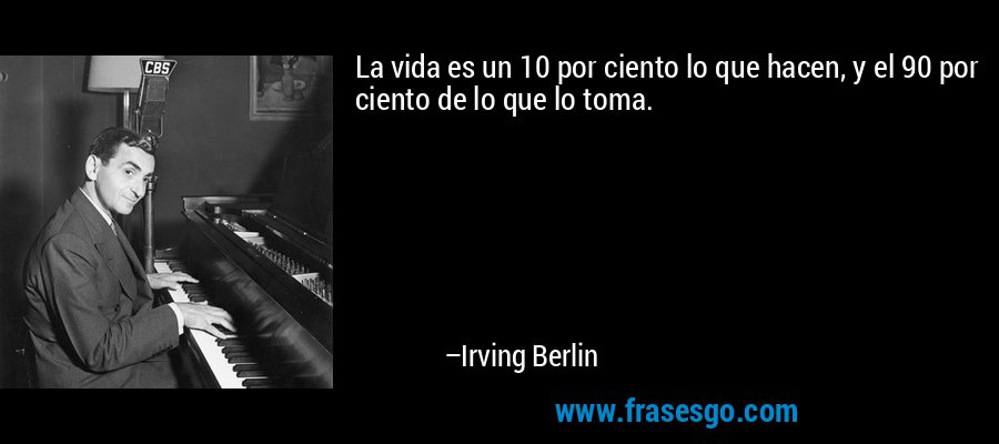 La vida es un 10 por ciento lo que hacen, y el 90 por ciento de lo que lo toma. – Irving Berlin
