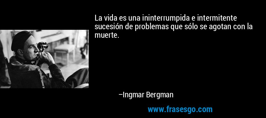 La vida es una ininterrumpida e intermitente sucesión de problemas que sólo se agotan con la muerte. – Ingmar Bergman