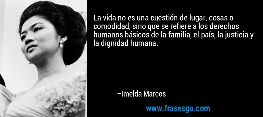 La vida no es una cuestión de lugar, cosas o comodidad, sino que se refiere a los derechos humanos básicos de la familia, el país, la justicia y la dignidad humana. – Imelda Marcos