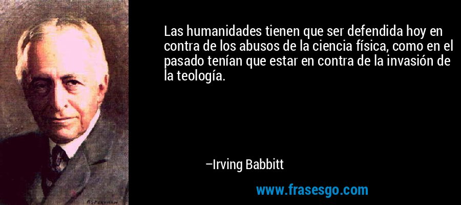 Las humanidades tienen que ser defendida hoy en contra de los abusos de la ciencia física, como en el pasado tenían que estar en contra de la invasión de la teología. – Irving Babbitt