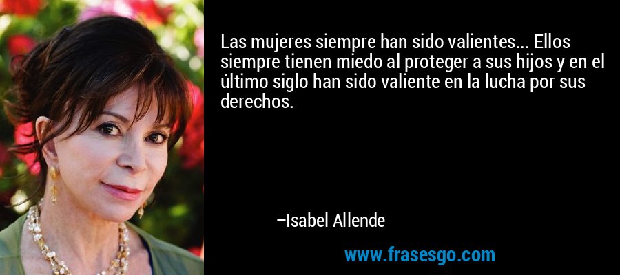 Las mujeres siempre han sido valientes... Ellos siempre tienen miedo al proteger a sus hijos y en el último siglo han sido valiente en la lucha por sus derechos. – Isabel Allende