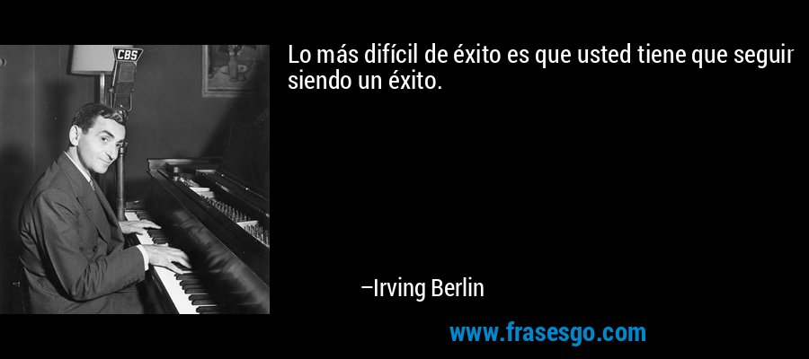 Lo más difícil de éxito es que usted tiene que seguir siendo un éxito. – Irving Berlin