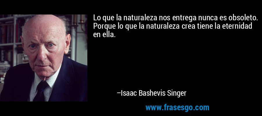 Lo que la naturaleza nos entrega nunca es obsoleto. Porque lo que la naturaleza crea tiene la eternidad en ella. – Isaac Bashevis Singer