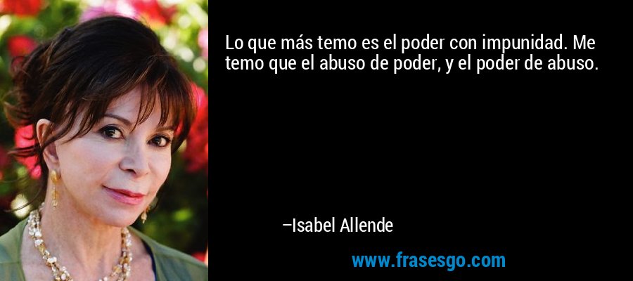 Lo que más temo es el poder con impunidad. Me temo que el abuso de poder, y el poder de abuso. – Isabel Allende