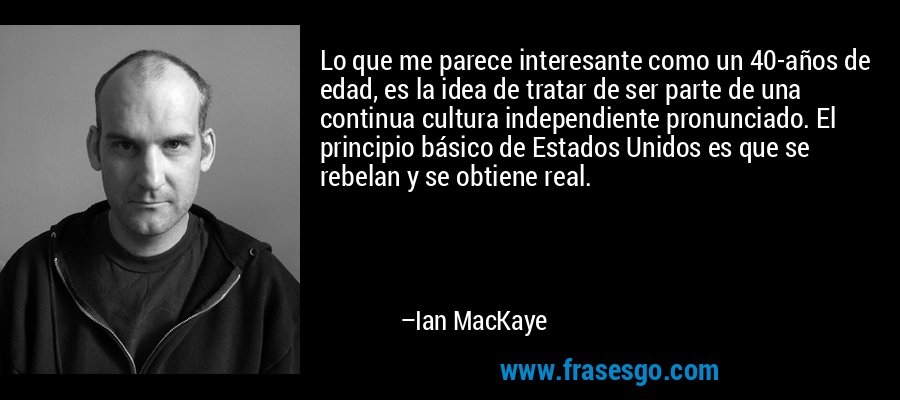 Lo que me parece interesante como un 40-años de edad, es la idea de tratar de ser parte de una continua cultura independiente pronunciado. El principio básico de Estados Unidos es que se rebelan y se obtiene real. – Ian MacKaye