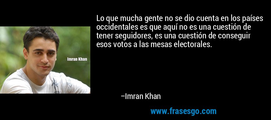 Lo que mucha gente no se dio cuenta en los países occidentales es que aquí no es una cuestión de tener seguidores, es una cuestión de conseguir esos votos a las mesas electorales. – Imran Khan