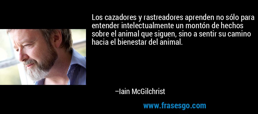 Los cazadores y rastreadores aprenden no sólo para entender intelectualmente un montón de hechos sobre el animal que siguen, sino a sentir su camino hacia el bienestar del animal. – Iain McGilchrist