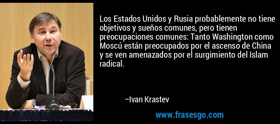 Los Estados Unidos y Rusia probablemente no tiene objetivos y sueños comunes, pero tienen preocupaciones comunes: Tanto Washington como Moscú están preocupados por el ascenso de China y se ven amenazados por el surgimiento del Islam radical. – Ivan Krastev