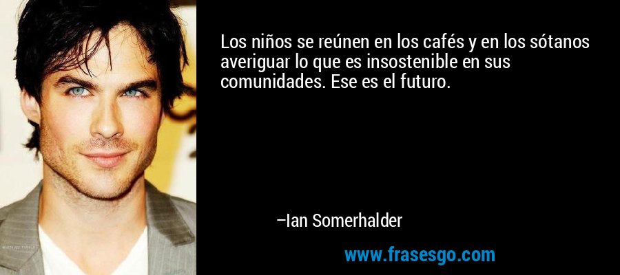 Los niños se reúnen en los cafés y en los sótanos averiguar lo que es insostenible en sus comunidades. Ese es el futuro. – Ian Somerhalder