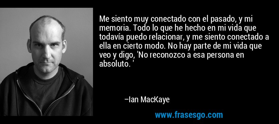 Me siento muy conectado con el pasado, y mi memoria. Todo lo que he hecho en mi vida que todavía puedo relacionar, y me siento conectado a ella en cierto modo. No hay parte de mi vida que veo y digo, 'No reconozco a esa persona en absoluto. ' – Ian MacKaye
