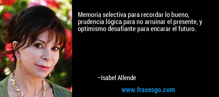 Memoria selectiva para recordar lo bueno, prudencia lógica para no arruinar el presente, y optimismo desafiante para encarar el futuro. – Isabel Allende