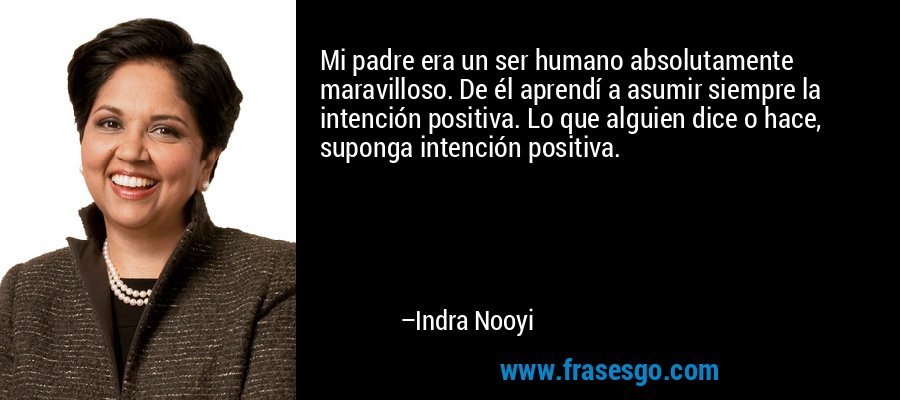 Mi padre era un ser humano absolutamente maravilloso. De él aprendí a asumir siempre la intención positiva. Lo que alguien dice o hace, suponga intención positiva. – Indra Nooyi