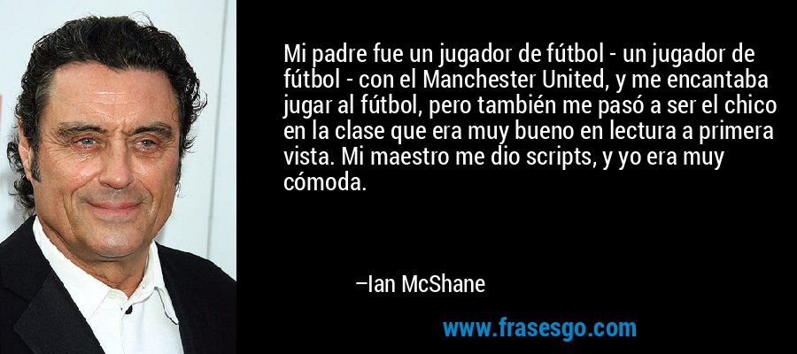Mi padre fue un jugador de fútbol - un jugador de fútbol - con el Manchester United, y me encantaba jugar al fútbol, ​​pero también me pasó a ser el chico en la clase que era muy bueno en lectura a primera vista. Mi maestro me dio scripts, y yo era muy cómoda. – Ian McShane