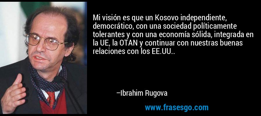 Mi visión es que un Kosovo independiente, democrático, con una sociedad políticamente tolerantes y con una economía sólida, integrada en la UE, la OTAN y continuar con nuestras buenas relaciones con los EE.UU.. – Ibrahim Rugova