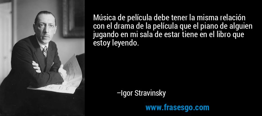 Música de película debe tener la misma relación con el drama de la película que el piano de alguien jugando en mi sala de estar tiene en el libro que estoy leyendo. – Igor Stravinsky