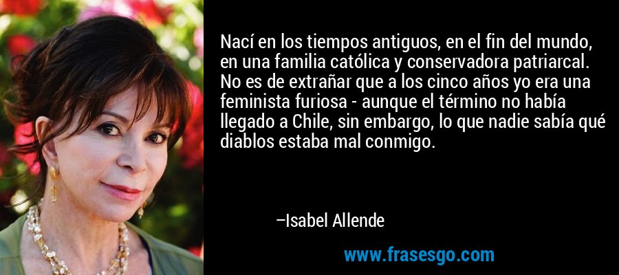 Nací en los tiempos antiguos, en el fin del mundo, en una familia católica y conservadora patriarcal. No es de extrañar que a los cinco años yo era una feminista furiosa - aunque el término no había llegado a Chile, sin embargo, lo que nadie sabía qué diablos estaba mal conmigo. – Isabel Allende