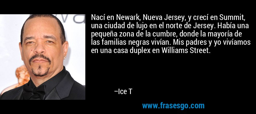 Nací en Newark, Nueva Jersey, y crecí en Summit, una ciudad de lujo en el norte de Jersey. Había una pequeña zona de la cumbre, donde la mayoría de las familias negras vivían. Mis padres y yo vivíamos en una casa duplex en Williams Street. – Ice T