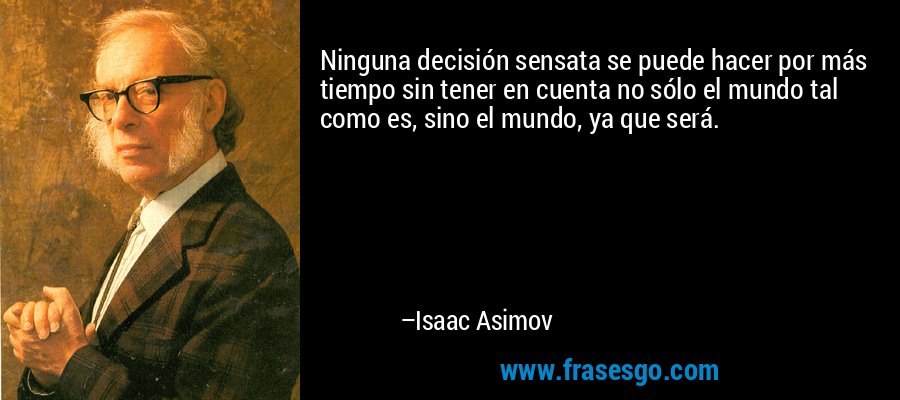 Ninguna decisión sensata se puede hacer por más tiempo sin tener en cuenta no sólo el mundo tal como es, sino el mundo, ya que será. – Isaac Asimov
