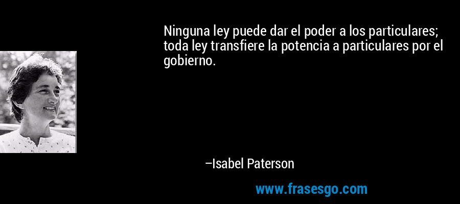 Ninguna ley puede dar el poder a los particulares; toda ley transfiere la potencia a particulares por el gobierno. – Isabel Paterson