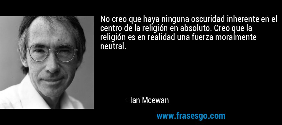 No creo que haya ninguna oscuridad inherente en el centro de la religión en absoluto. Creo que la religión es en realidad una fuerza moralmente neutral. – Ian Mcewan