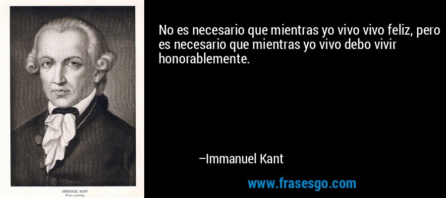 No es necesario que mientras yo vivo vivo feliz, pero es necesario que mientras yo vivo debo vivir honorablemente. – Immanuel Kant