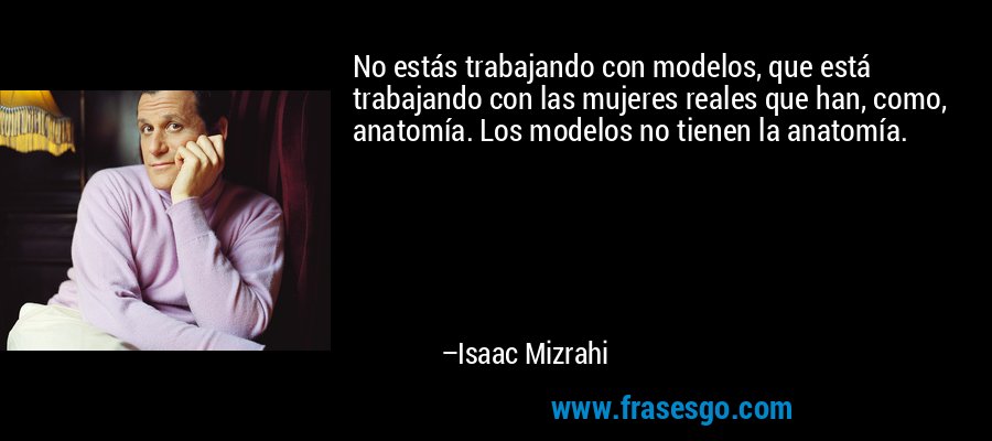 No estás trabajando con modelos, que está trabajando con las mujeres reales que han, como, anatomía. Los modelos no tienen la anatomía. – Isaac Mizrahi