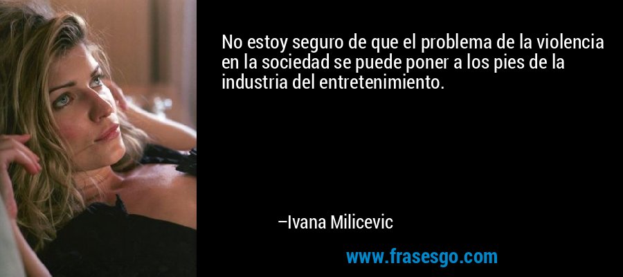 No estoy seguro de que el problema de la violencia en la sociedad se puede poner a los pies de la industria del entretenimiento. – Ivana Milicevic