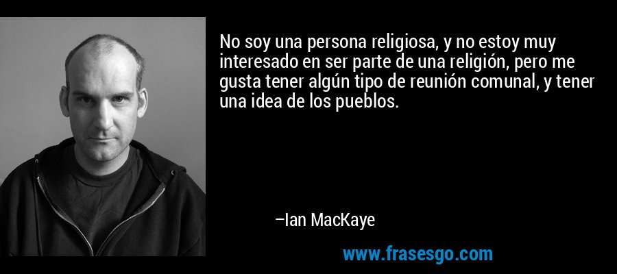 No soy una persona religiosa, y no estoy muy interesado en ser parte de una religión, pero me gusta tener algún tipo de reunión comunal, y tener una idea de los pueblos. – Ian MacKaye