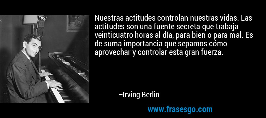 Nuestras actitudes controlan nuestras vidas. Las actitudes son una fuente secreta que trabaja veinticuatro horas al día, para bien o para mal. Es de suma importancia que sepamos cómo aprovechar y controlar esta gran fuerza. – Irving Berlin