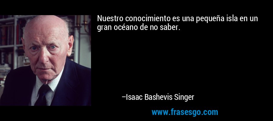 Nuestro conocimiento es una pequeña isla en un gran océano de no saber. – Isaac Bashevis Singer