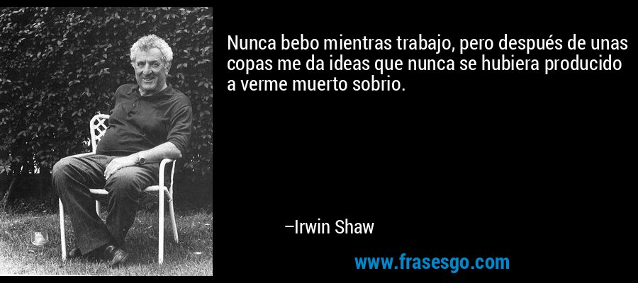 Nunca bebo mientras trabajo, pero después de unas copas me da ideas que nunca se hubiera producido a verme muerto sobrio. – Irwin Shaw