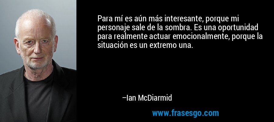 Para mí es aún más interesante, porque mi personaje sale de la sombra. Es una oportunidad para realmente actuar emocionalmente, porque la situación es un extremo una. – Ian McDiarmid