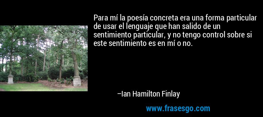 Para mí la poesía concreta era una forma particular de usar el lenguaje que han salido de un sentimiento particular, y no tengo control sobre si este sentimiento es en mí o no. – Ian Hamilton Finlay