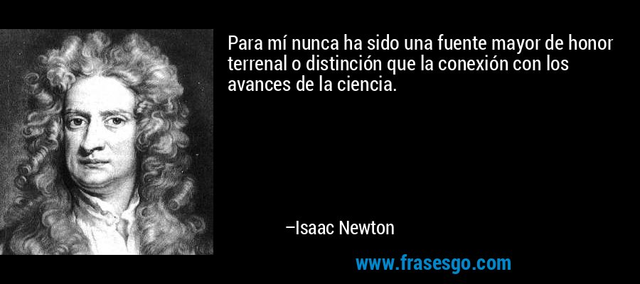 Para mí nunca ha sido una fuente mayor de honor terrenal o distinción que la conexión con los avances de la ciencia. – Isaac Newton