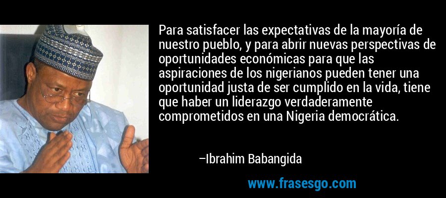 Para satisfacer las expectativas de la mayoría de nuestro pueblo, y para abrir nuevas perspectivas de oportunidades económicas para que las aspiraciones de los nigerianos pueden tener una oportunidad justa de ser cumplido en la vida, tiene que haber un liderazgo verdaderamente comprometidos en una Nigeria democrática. – Ibrahim Babangida