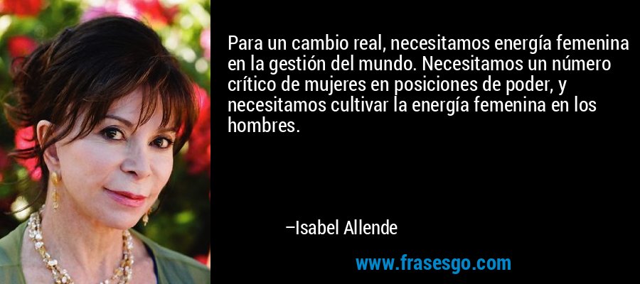 Para un cambio real, necesitamos energía femenina en la gestión del mundo. Necesitamos un número crítico de mujeres en posiciones de poder, y necesitamos cultivar la energía femenina en los hombres. – Isabel Allende