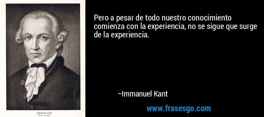 Pero a pesar de todo nuestro conocimiento comienza con la experiencia, no se sigue que surge de la experiencia. – Immanuel Kant