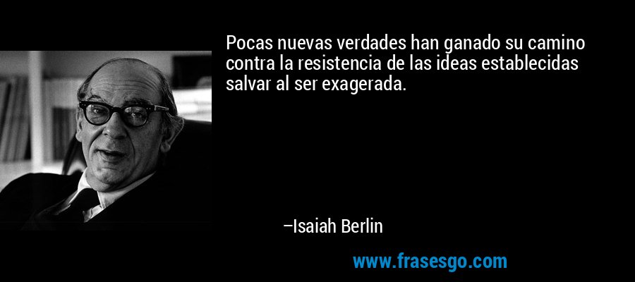 Pocas nuevas verdades han ganado su camino contra la resistencia de las ideas establecidas salvar al ser exagerada. – Isaiah Berlin