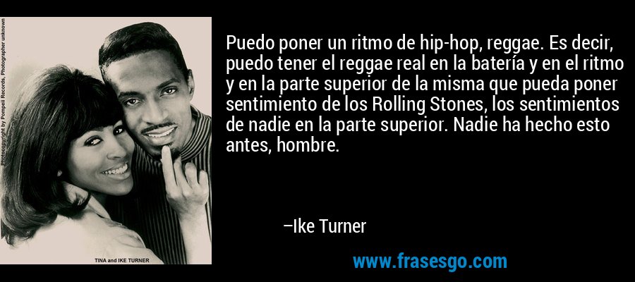 Puedo poner un ritmo de hip-hop, reggae. Es decir, puedo tener el reggae real en la batería y en el ritmo y en la parte superior de la misma que pueda poner sentimiento de los Rolling Stones, los sentimientos de nadie en la parte superior. Nadie ha hecho esto antes, hombre. – Ike Turner