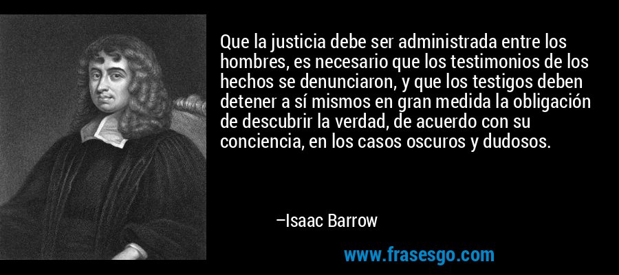 Que la justicia debe ser administrada entre los hombres, es necesario que los testimonios de los hechos se denunciaron, y que los testigos deben detener a sí mismos en gran medida la obligación de descubrir la verdad, de acuerdo con su conciencia, en los casos oscuros y dudosos. – Isaac Barrow