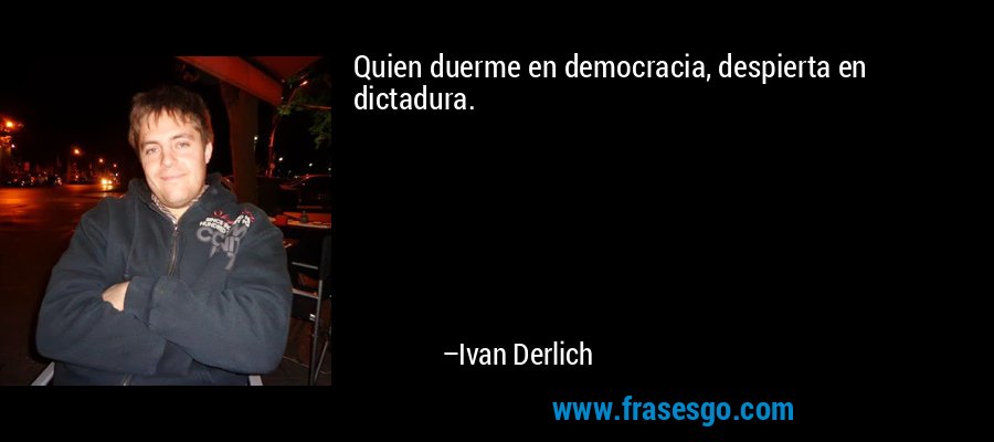 Quien duerme en democracia, despierta en dictadura. – Ivan Derlich