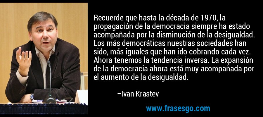 Recuerde que hasta la década de 1970, la propagación de la democracia siempre ha estado acompañada por la disminución de la desigualdad. Los más democráticas nuestras sociedades han sido, más iguales que han ido cobrando cada vez. Ahora tenemos la tendencia inversa. La expansión de la democracia ahora está muy acompañada por el aumento de la desigualdad. – Ivan Krastev