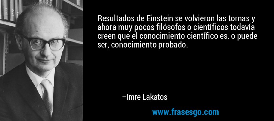 Resultados de Einstein se volvieron las tornas y ahora muy pocos filósofos o científicos todavía creen que el conocimiento científico es, o puede ser, conocimiento probado. – Imre Lakatos