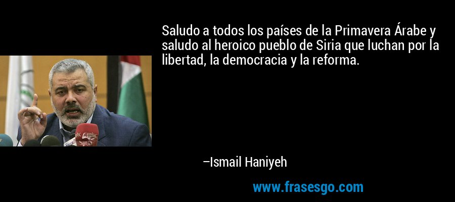 Saludo a todos los países de la Primavera Árabe y saludo al heroico pueblo de Siria que luchan por la libertad, la democracia y la reforma. – Ismail Haniyeh