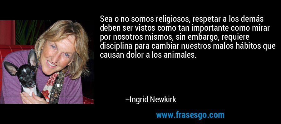 Sea o no somos religiosos, respetar a los demás deben ser vistos como tan importante como mirar por nosotros mismos, sin embargo, requiere disciplina para cambiar nuestros malos hábitos que causan dolor a los animales. – Ingrid Newkirk