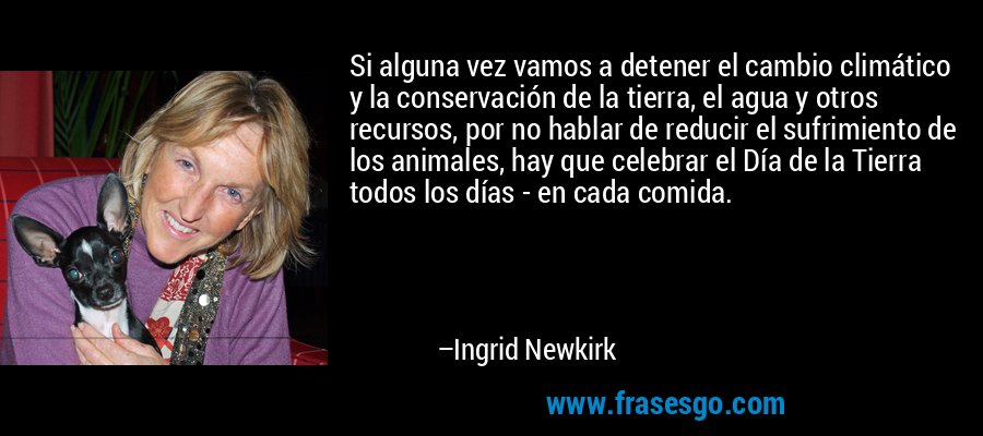 Si alguna vez vamos a detener el cambio climático y la conservación de la tierra, el agua y otros recursos, por no hablar de reducir el sufrimiento de los animales, hay que celebrar el Día de la Tierra todos los días - en cada comida. – Ingrid Newkirk